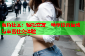 海角社区：轻松交友，畅享语音互动与丰富社交体验