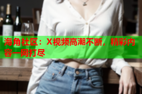 海角社区：X视频高潮不断，精彩内容一网打尽