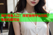海外海角入口：探索独特平台功能，畅享无限可能
