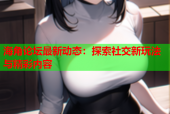 海角论坛最新动态：探索社交新玩法与精彩内容