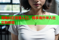 海角社区登录入口，畅享海外华人社交新体验