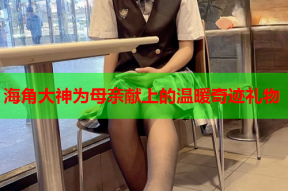 海角大神为母亲献上的温暖奇迹礼物