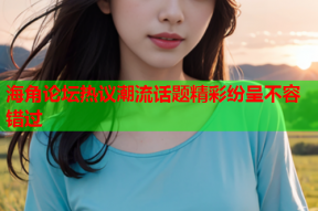 海角论坛热议潮流话题精彩纷呈不容错过