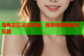 海角禁区访问攻略：推荐使用哪些浏览器
