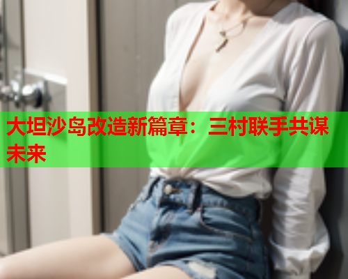 大坦沙岛改造新篇章：三村联手共谋未来  第2张