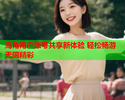 海角用户账号共享新体验 轻松畅游无限精彩  第1张