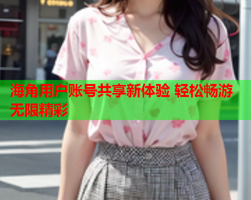 海角用户账号共享新体验 轻松畅游无限精彩  第2张