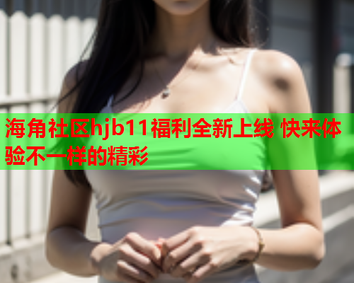 海角社区hjb11福利全新上线 快来体验不一样的精彩  第2张